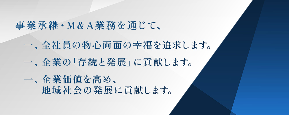 事業承継・M＆A業務を通じて、一、全社員の物心両面の幸福を追求します。 一、企業の「存続と発展」に貢献します。 一、企業価値を高め、地域社会の発展に貢献しま